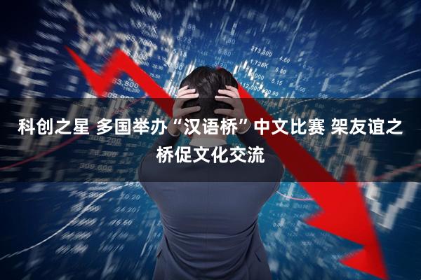 科创之星 多国举办“汉语桥”中文比赛 架友谊之桥促文化交流