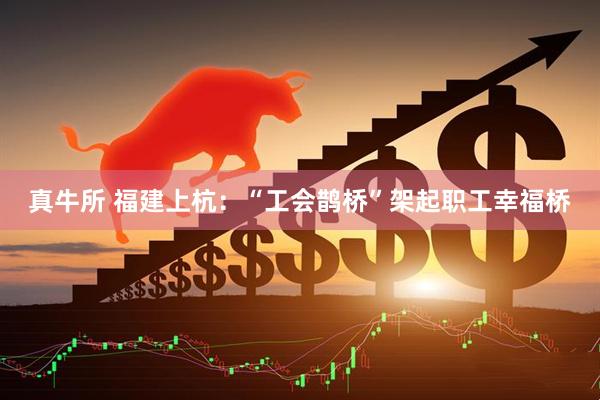真牛所 福建上杭：“工会鹊桥”架起职工幸福桥