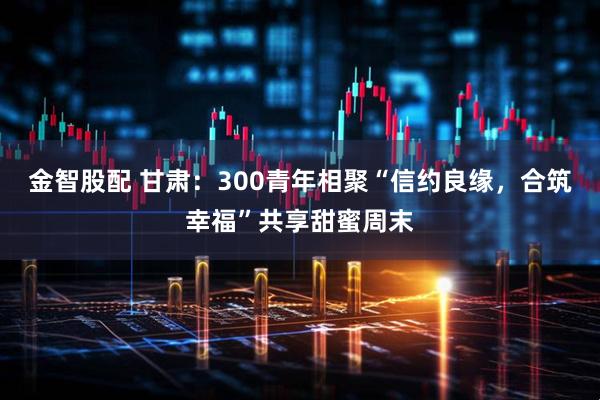 金智股配 甘肃：300青年相聚“信约良缘，合筑幸福”共享甜蜜周末