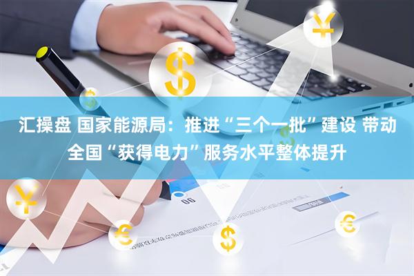 汇操盘 国家能源局：推进“三个一批”建设 带动全国“获得电力”服务水平整体提升