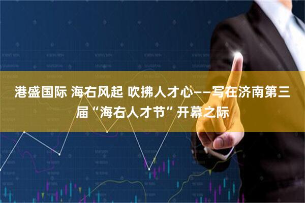 港盛国际 海右风起 吹拂人才心——写在济南第三届“海右人才节”开幕之际