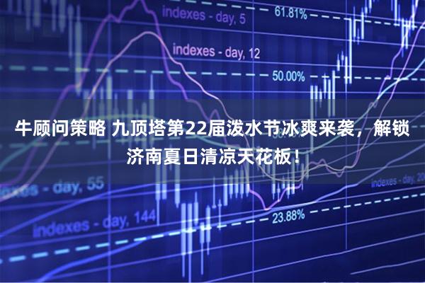 牛顾问策略 九顶塔第22届泼水节冰爽来袭，解锁济南夏日清凉天花板！