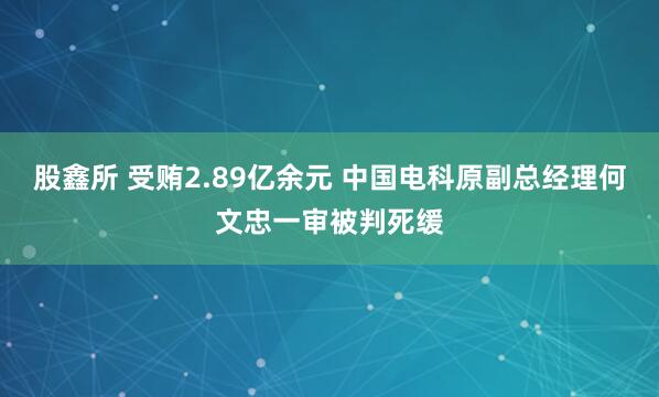 股鑫所 受贿2.89亿余元 中国电科原副总经理何文忠一审被判死缓