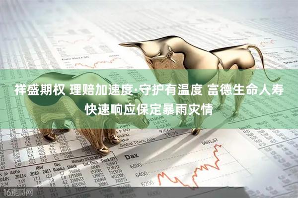 祥盛期权 理赔加速度·守护有温度 富德生命人寿快速响应保定暴雨灾情