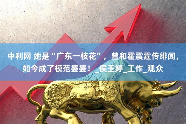 中利网 她是“广东一枝花”，曾和霍震霆传绯闻，如今成了模范婆婆！_侯玉婷_工作_观众
