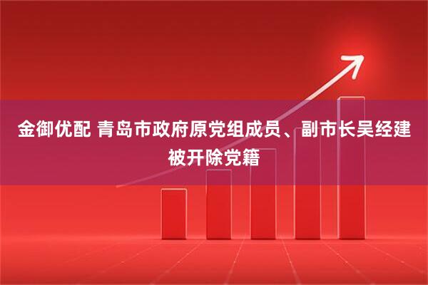 金御优配 青岛市政府原党组成员、副市长吴经建被开除党籍