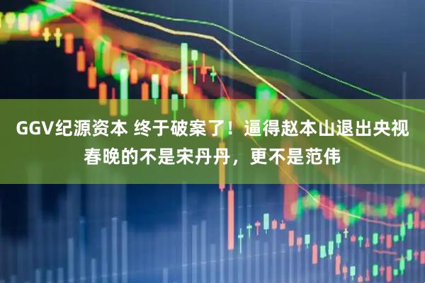 GGV纪源资本 终于破案了！逼得赵本山退出央视春晚的不是宋丹丹，更不是范伟