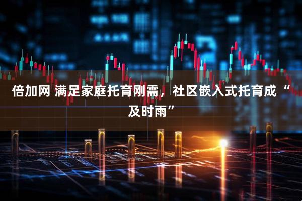 倍加网 满足家庭托育刚需，社区嵌入式托育成 “及时雨”