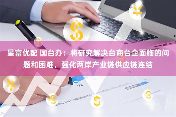 星富优配 国台办：将研究解决台商台企面临的问题和困难，强化两岸产业链供应链连结