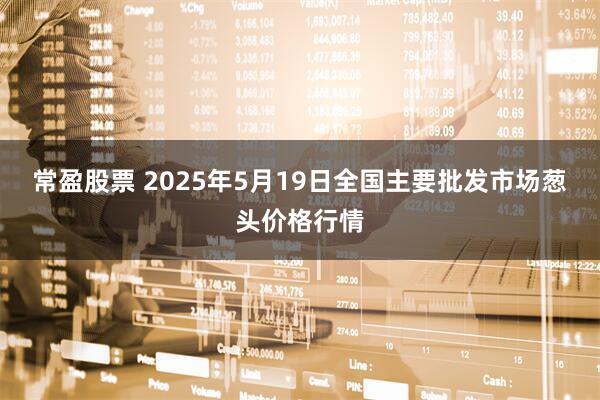 常盈股票 2025年5月19日全国主要批发市场葱头价格行情