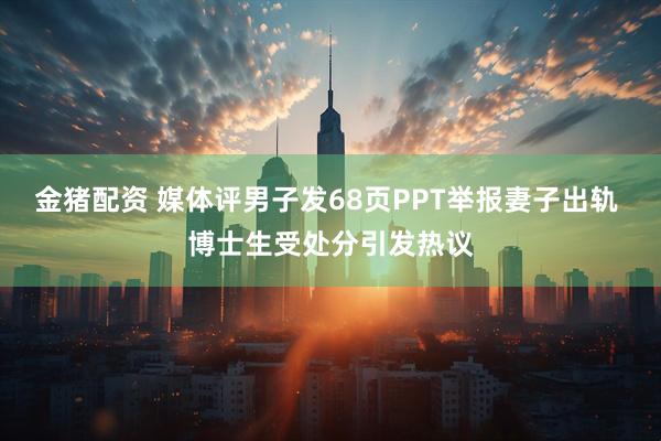 金猪配资 媒体评男子发68页PPT举报妻子出轨 博士生受处分引发热议