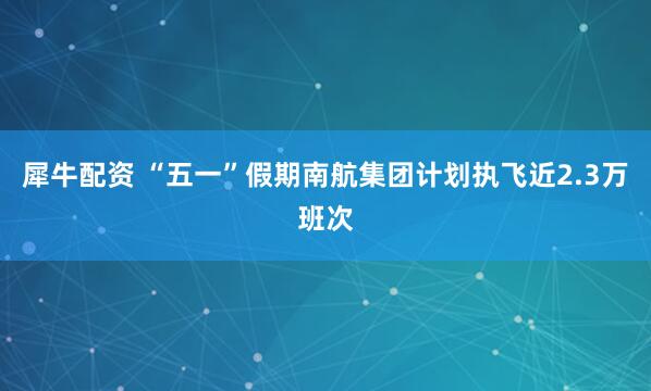 犀牛配资 “五一”假期南航集团计划执飞近2.3万班次
