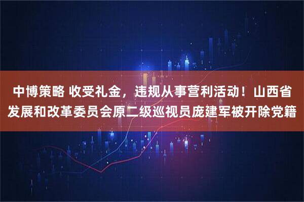 中博策略 收受礼金，违规从事营利活动！山西省发展和改革委员会原二级巡视员庞建军被开除党籍