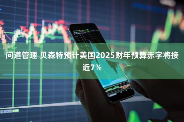 问道管理 贝森特预计美国2025财年预算赤字将接近7%