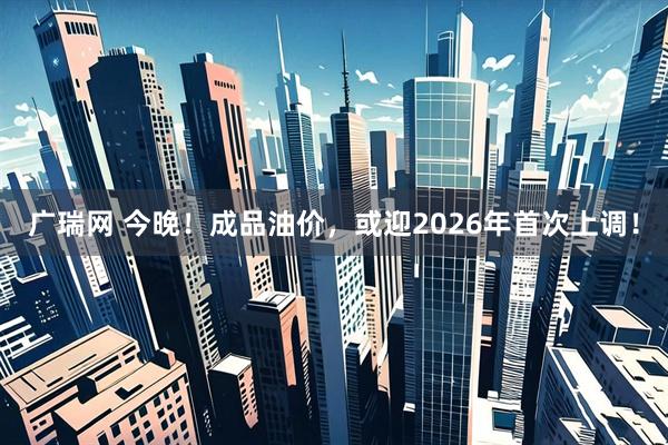 广瑞网 今晚！成品油价，或迎2026年首次上调！