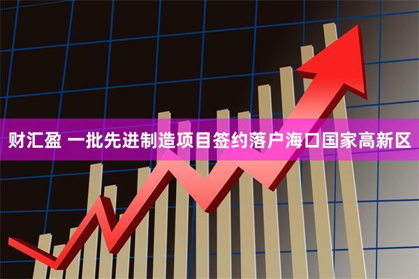 财汇盈 一批先进制造项目签约落户海口国家高新区