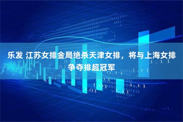 乐发 江苏女排金局绝杀天津女排，将与上海女排争夺排超冠军